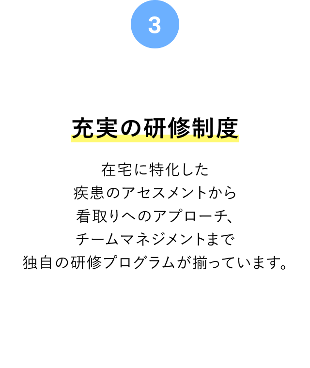 充実の研修制度 在宅に特化した疾患のアセスメントから看取りへのアプローチ、チームマネジメントまで独自の研修プログラムが揃っています。