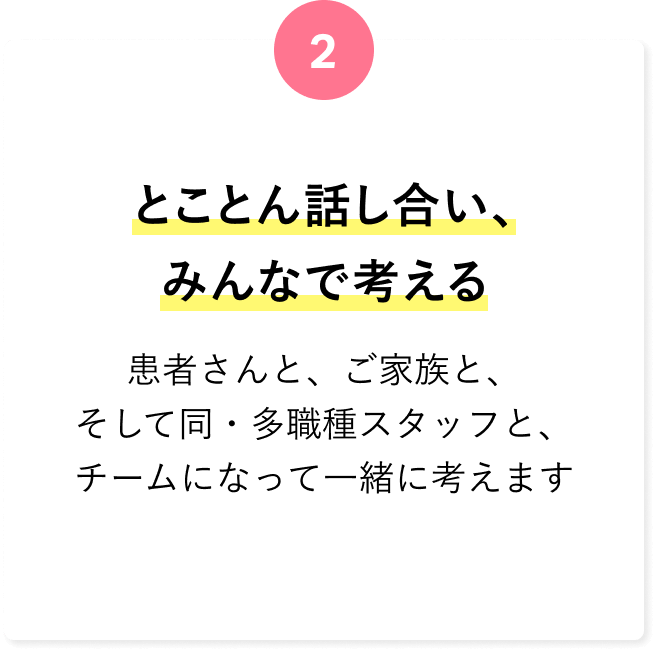 とことん話し合い、みんなで考える 患者さんと、ご家族と、そして同・多職種スタッフと、チームになって一緒に考えます