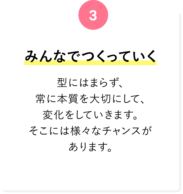 みんなでつくっていく 型にはまらず、常に本質を大切にして、変化をしていきます。そこには様々なチャンスがあります。